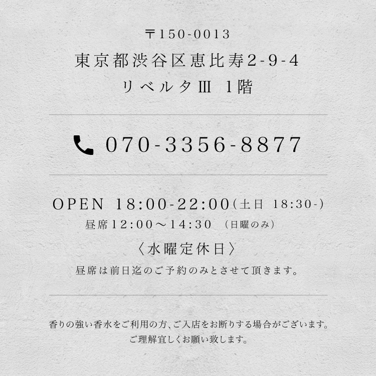 〒150-0013 東京都渋谷区恵比寿2-9-4 リベルタⅢ 1階 / tel.070-3356-8877 / OPEN 18:00-22:00（土日 18:30-） 昼席 12:00〜14:30（日曜のみ）〈水曜定休日〉昼席は前日迄のご予約のみとさせて頂きます。 / 香りの強い香水をご利用の方、ご入店をお断りする場合がございます。ご理解宜しくお願い致します。