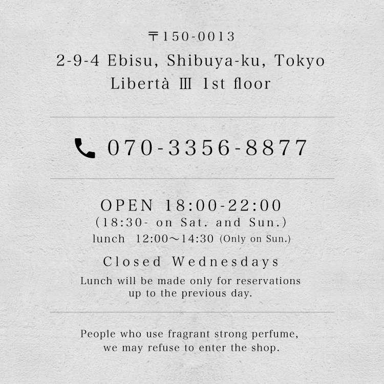 〒150-0013 2-9-4 Ebisu, Shibuya-ku, Tokyo, Libertà Ⅲ 1st floor / tel.070-3356-8877 / OPEN 18:00-22:00（18:30- on Sat. and Sun.） lunch 12:00〜14:30(Only on Sun.) / Closed Wednesdays / Lunch will be made only for reservations up to the previous day. / People who use fragrant strong perfume, we may refuse to enter the shop.